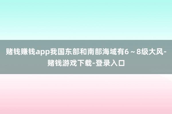 赌钱赚钱app我国东部和南部海域有6～8级大风-赌钱游戏下载-登录入口