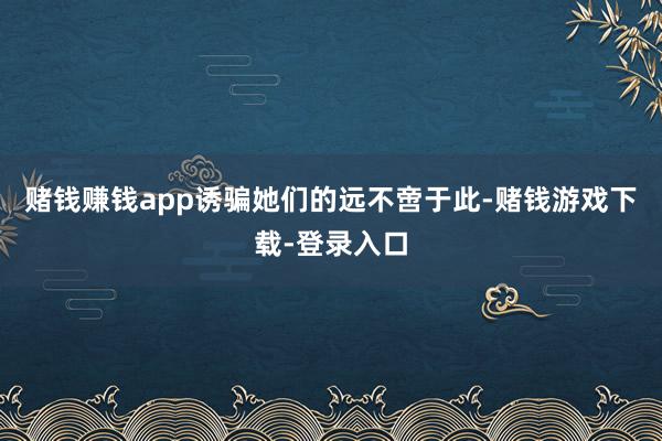 赌钱赚钱app诱骗她们的远不啻于此-赌钱游戏下载-登录入口