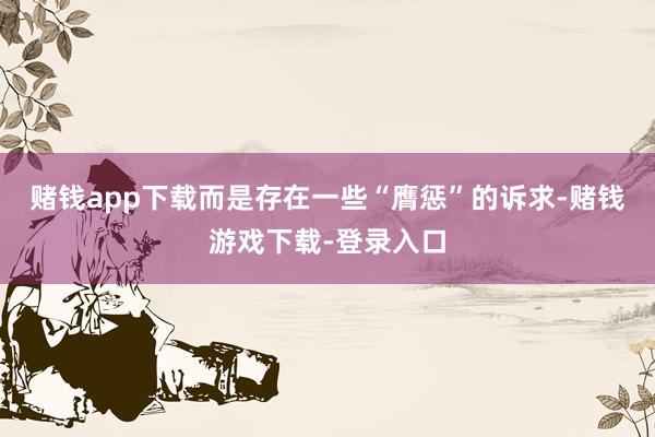 赌钱app下载而是存在一些“膺惩”的诉求-赌钱游戏下载-登录入口