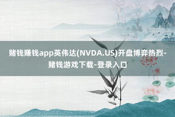 赌钱赚钱app英伟达(NVDA.US)开盘博弈热烈-赌钱游戏下载-登录入口