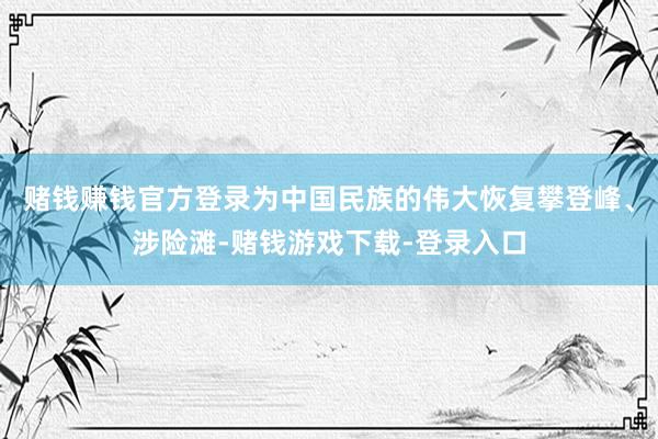 赌钱赚钱官方登录为中国民族的伟大恢复攀登峰、涉险滩-赌钱游戏下载-登录入口