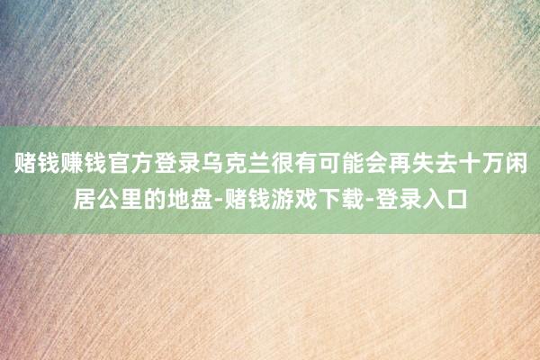 赌钱赚钱官方登录乌克兰很有可能会再失去十万闲居公里的地盘-赌钱游戏下载-登录入口