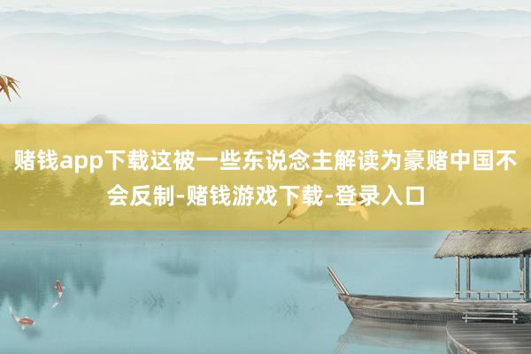 赌钱app下载这被一些东说念主解读为豪赌中国不会反制-赌钱游戏下载-登录入口