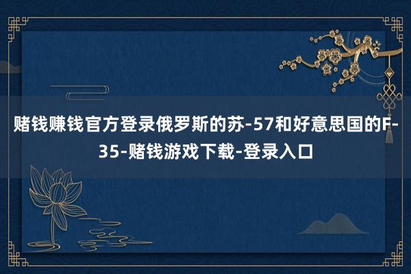 赌钱赚钱官方登录俄罗斯的苏-57和好意思国的F-35-赌钱游戏下载-登录入口