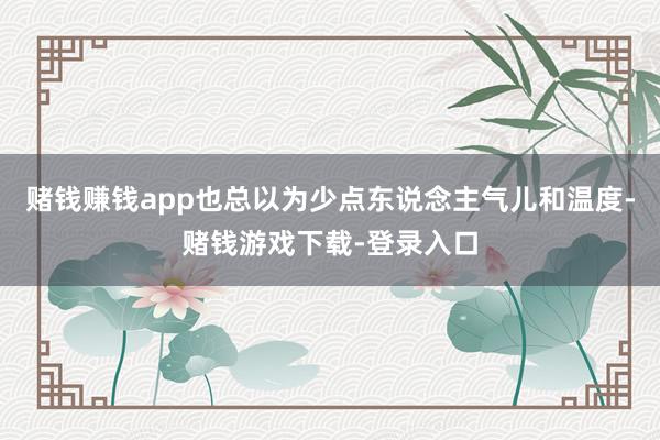 赌钱赚钱app也总以为少点东说念主气儿和温度-赌钱游戏下载-登录入口