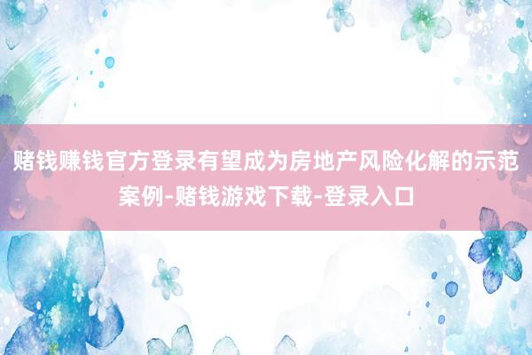 赌钱赚钱官方登录有望成为房地产风险化解的示范案例-赌钱游戏下载-登录入口