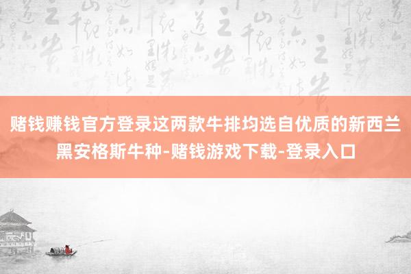 赌钱赚钱官方登录这两款牛排均选自优质的新西兰黑安格斯牛种-赌钱游戏下载-登录入口