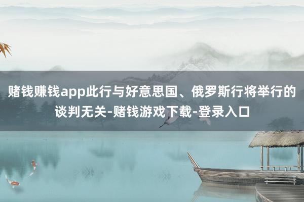 赌钱赚钱app此行与好意思国、俄罗斯行将举行的谈判无关-赌钱游戏下载-登录入口