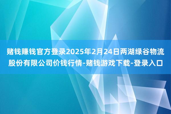 赌钱赚钱官方登录2025年2月24日两湖绿谷物流股份有限公司价钱行情-赌钱游戏下载-登录入口