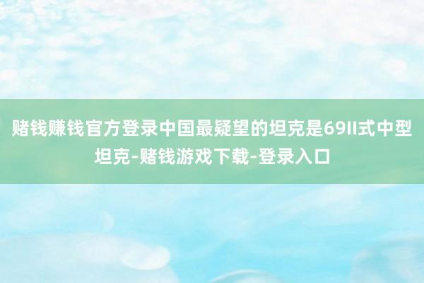 赌钱赚钱官方登录中国最疑望的坦克是69II式中型坦克-赌钱游戏下载-登录入口