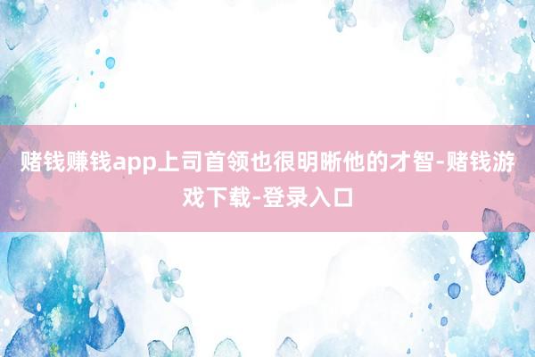 赌钱赚钱app上司首领也很明晰他的才智-赌钱游戏下载-登录入口
