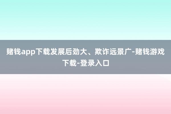 赌钱app下载发展后劲大、欺诈远景广-赌钱游戏下载-登录入口