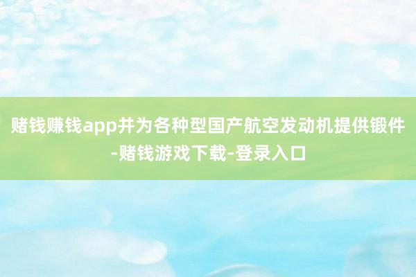 赌钱赚钱app并为各种型国产航空发动机提供锻件-赌钱游戏下载-登录入口