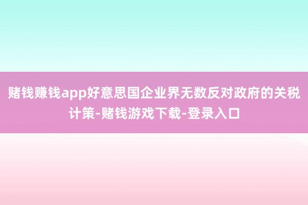 赌钱赚钱app好意思国企业界无数反对政府的关税计策-赌钱游戏下载-登录入口