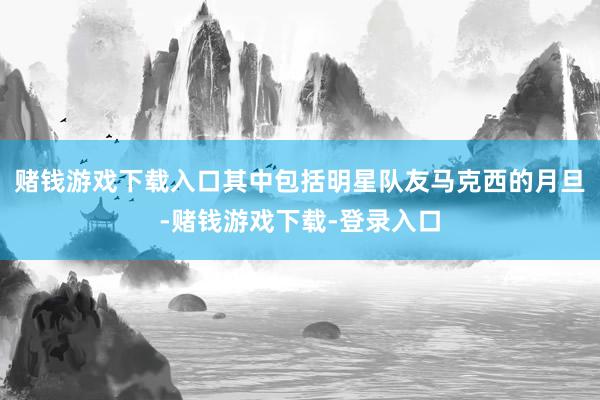 赌钱游戏下载入口其中包括明星队友马克西的月旦-赌钱游戏下载-登录入口