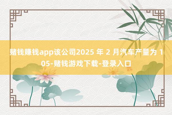 赌钱赚钱app该公司2025 年 2 月汽车产量为 105-赌钱游戏下载-登录入口
