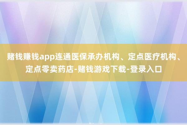 赌钱赚钱app连通医保承办机构、定点医疗机构、定点零卖药店-赌钱游戏下载-登录入口