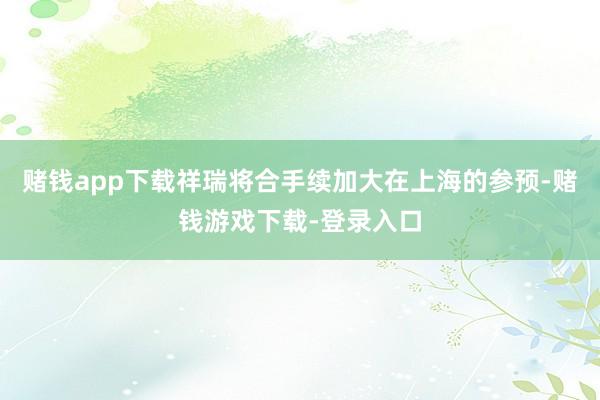 赌钱app下载祥瑞将合手续加大在上海的参预-赌钱游戏下载-登录入口