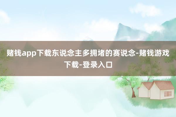 赌钱app下载东说念主多拥堵的赛说念-赌钱游戏下载-登录入口