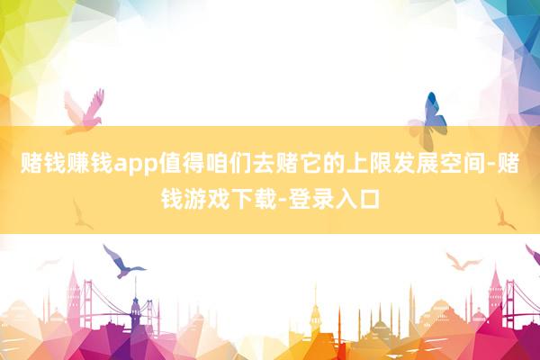 赌钱赚钱app值得咱们去赌它的上限发展空间-赌钱游戏下载-登录入口