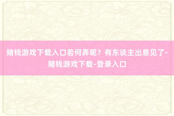 赌钱游戏下载入口若何弄呢？有东谈主出意见了-赌钱游戏下载-登录入口