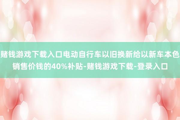 赌钱游戏下载入口电动自行车以旧换新给以新车本色销售价钱的40%补贴-赌钱游戏下载-登录入口
