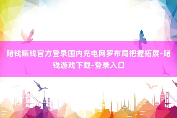 赌钱赚钱官方登录国内充电网罗布局把握拓展-赌钱游戏下载-登录入口