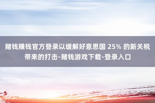 赌钱赚钱官方登录以缓解好意思国 25% 的新关税带来的打击-赌钱游戏下载-登录入口
