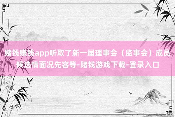 赌钱赚钱app听取了新一届理事会（监事会）成员候选情面况先容等-赌钱游戏下载-登录入口