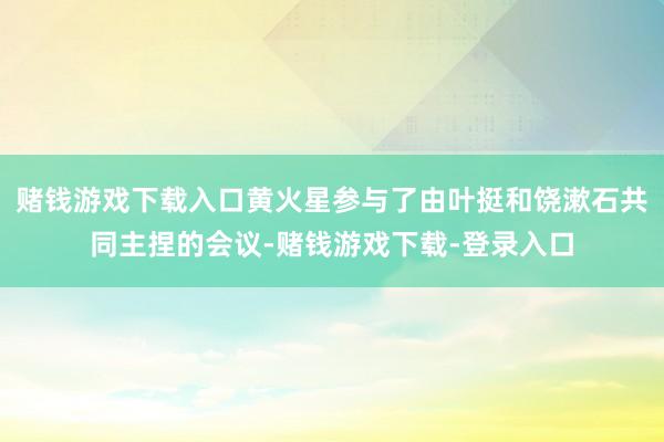 赌钱游戏下载入口黄火星参与了由叶挺和饶漱石共同主捏的会议-赌钱游戏下载-登录入口