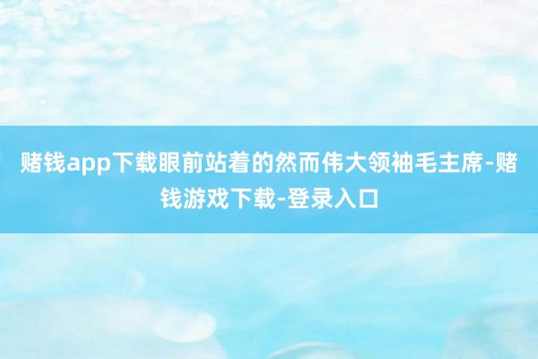 赌钱app下载眼前站着的然而伟大领袖毛主席-赌钱游戏下载-登录入口