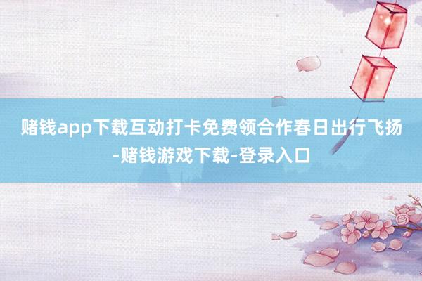 赌钱app下载互动打卡免费领　　合作春日出行飞扬-赌钱游戏下载-登录入口