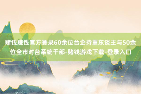 赌钱赚钱官方登录60余位台企持重东谈主与50余位全市对台系统干部-赌钱游戏下载-登录入口
