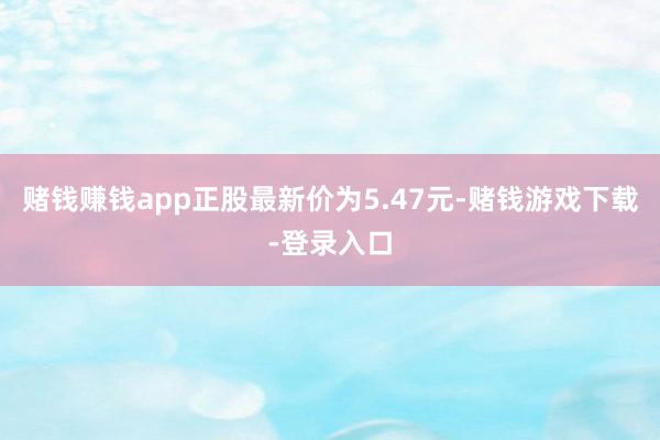 赌钱赚钱app正股最新价为5.47元-赌钱游戏下载-登录入口