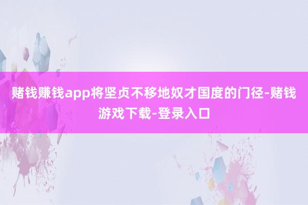 赌钱赚钱app将坚贞不移地奴才国度的门径-赌钱游戏下载-登录入口