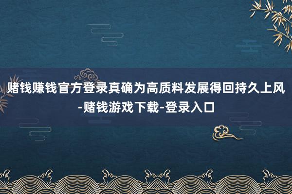赌钱赚钱官方登录真确为高质料发展得回持久上风-赌钱游戏下载-登录入口