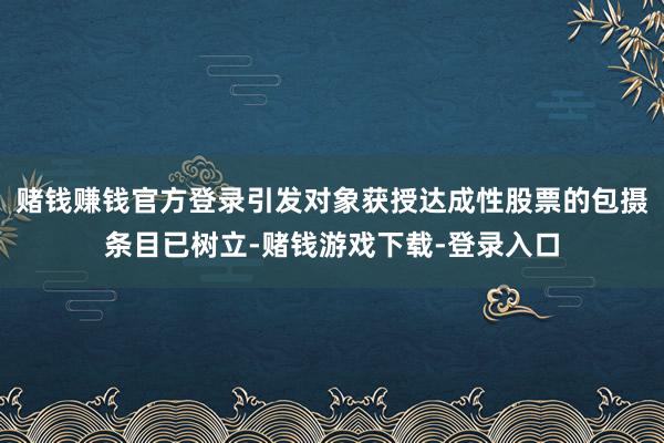 赌钱赚钱官方登录引发对象获授达成性股票的包摄条目已树立-赌钱游戏下载-登录入口