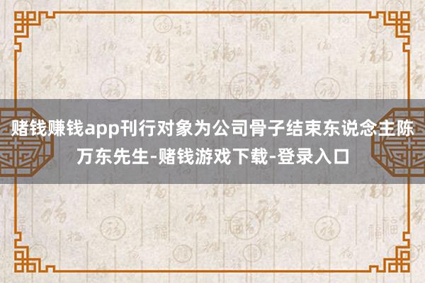 赌钱赚钱app刊行对象为公司骨子结束东说念主陈万东先生-赌钱游戏下载-登录入口
