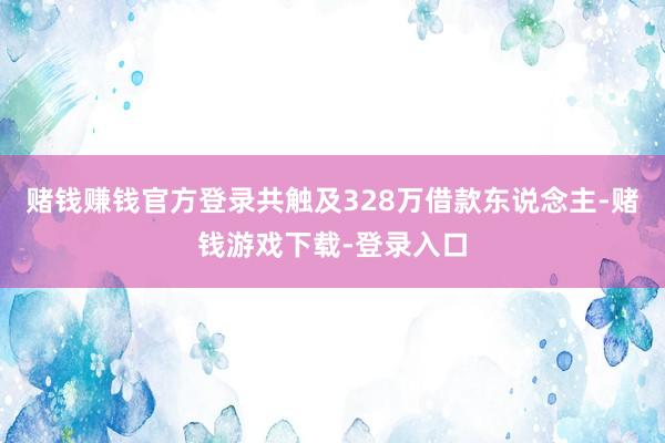 赌钱赚钱官方登录共触及328万借款东说念主-赌钱游戏下载-登录入口