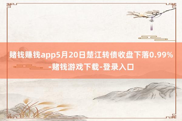赌钱赚钱app5月20日楚江转债收盘下落0.99%-赌钱游戏下载-登录入口