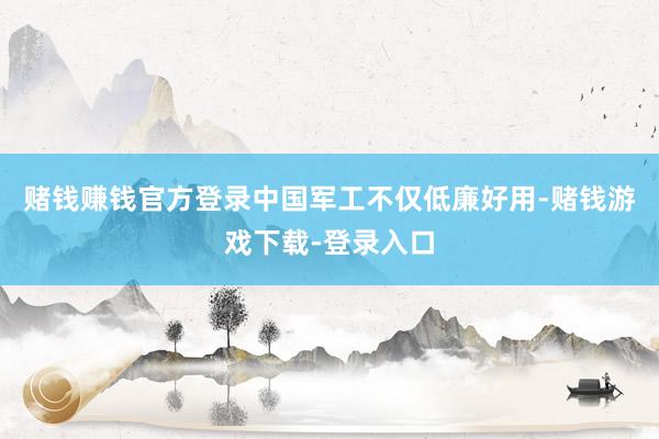 赌钱赚钱官方登录中国军工不仅低廉好用-赌钱游戏下载-登录入口