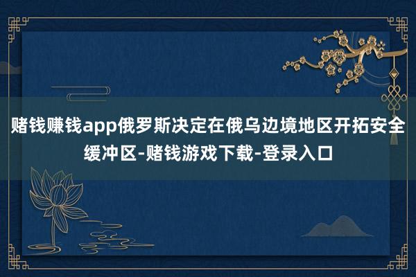 赌钱赚钱app俄罗斯决定在俄乌边境地区开拓安全缓冲区-赌钱游戏下载-登录入口