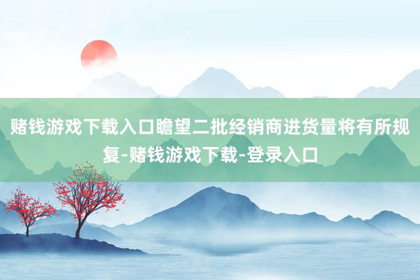 赌钱游戏下载入口瞻望二批经销商进货量将有所规复-赌钱游戏下载-登录入口