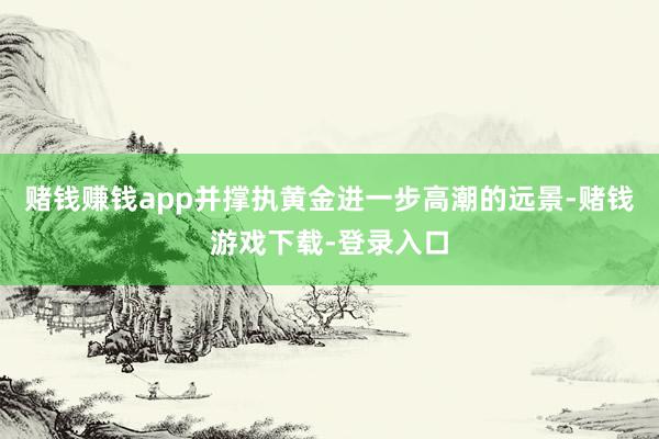 赌钱赚钱app并撑执黄金进一步高潮的远景-赌钱游戏下载-登录入口