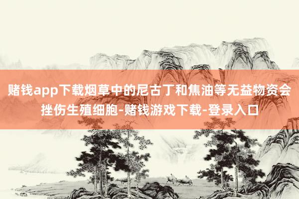 赌钱app下载烟草中的尼古丁和焦油等无益物资会挫伤生殖细胞-赌钱游戏下载-登录入口