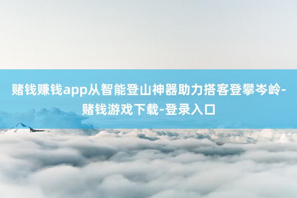 赌钱赚钱app从智能登山神器助力搭客登攀岑岭-赌钱游戏下载-登录入口