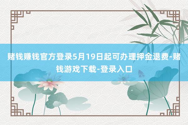 赌钱赚钱官方登录5月19日起可办理押金退费-赌钱游戏下载-登录入口