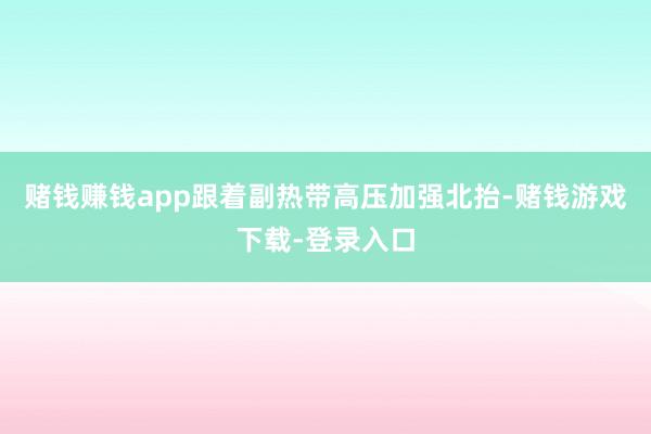 赌钱赚钱app跟着副热带高压加强北抬-赌钱游戏下载-登录入口