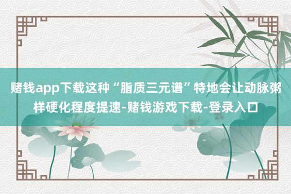 赌钱app下载这种“脂质三元谱”特地会让动脉粥样硬化程度提速-赌钱游戏下载-登录入口
