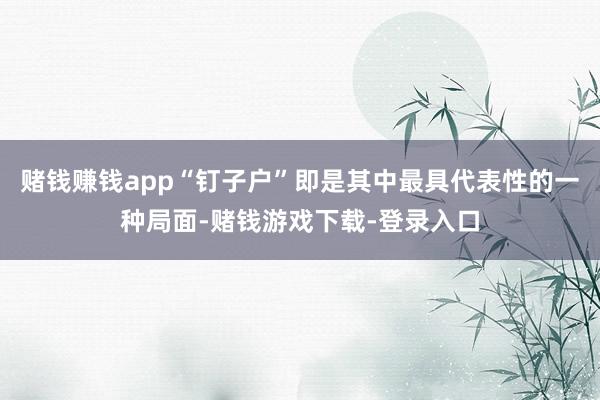 赌钱赚钱app“钉子户”即是其中最具代表性的一种局面-赌钱游戏下载-登录入口